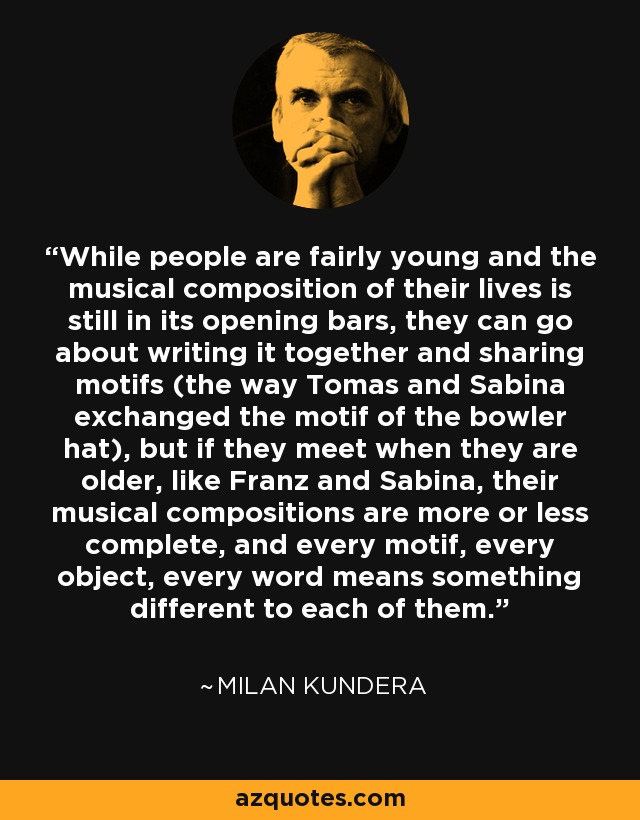While people are fairly young and the musical composition of their lives is still in its opening bars, they can go about writing it together and sharing motifs (the way Tomas and Sabina exchanged the motif of the bowler hat), but if they meet when they are older, like Franz and Sabina, their musical compositions are more or less complete, and every motif, every object, every word means something different to each of them. - Milan Kundera