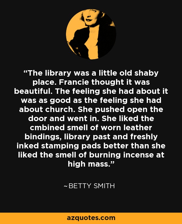 The library was a little old shaby place. Francie thought it was beautiful. The feeling she had about it was as good as the feeling she had about church. She pushed open the door and went in. She liked the cmbined smell of worn leather bindings, library past and freshly inked stamping pads better than she liked the smell of burning incense at high mass. - Betty Smith