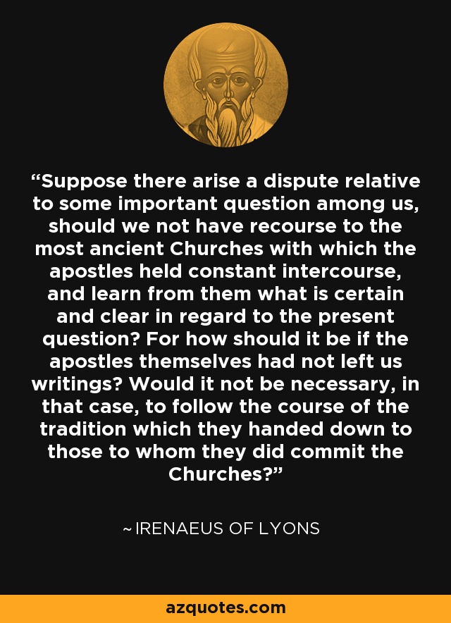 Suppose there arise a dispute relative to some important question among us, should we not have recourse to the most ancient Churches with which the apostles held constant intercourse, and learn from them what is certain and clear in regard to the present question? For how should it be if the apostles themselves had not left us writings? Would it not be necessary, in that case, to follow the course of the tradition which they handed down to those to whom they did commit the Churches? - Irenaeus of Lyons