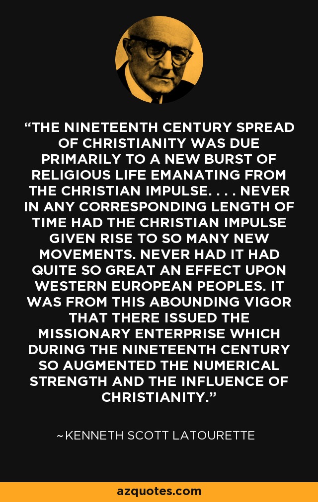 THE NINETEENTH CENTURY SPREAD OF CHRISTIANITY WAS DUE PRIMARILY TO A NEW BURST OF RELIGIOUS LIFE EMANATING FROM THE CHRISTIAN IMPULSE. . . . NEVER IN ANY CORRESPONDING LENGTH OF TIME HAD THE CHRISTIAN IMPULSE GIVEN RISE TO SO MANY NEW MOVEMENTS. NEVER HAD IT HAD QUITE SO GREAT AN EFFECT UPON WESTERN EUROPEAN PEOPLES. IT WAS FROM THIS ABOUNDING VIGOR THAT THERE ISSUED THE MISSIONARY ENTERPRISE WHICH DURING THE NINETEENTH CENTURY SO AUGMENTED THE NUMERICAL STRENGTH AND THE INFLUENCE OF CHRISTIANITY. - Kenneth Scott Latourette