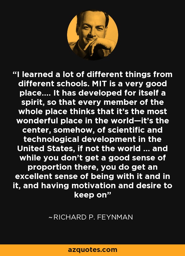 I learned a lot of different things from different schools. MIT is a very good place…. It has developed for itself a spirit, so that every member of the whole place thinks that it’s the most wonderful place in the world—it’s the center, somehow, of scientific and technological development in the United States, if not the world … and while you don’t get a good sense of proportion there, you do get an excellent sense of being with it and in it, and having motivation and desire to keep on - Richard P. Feynman