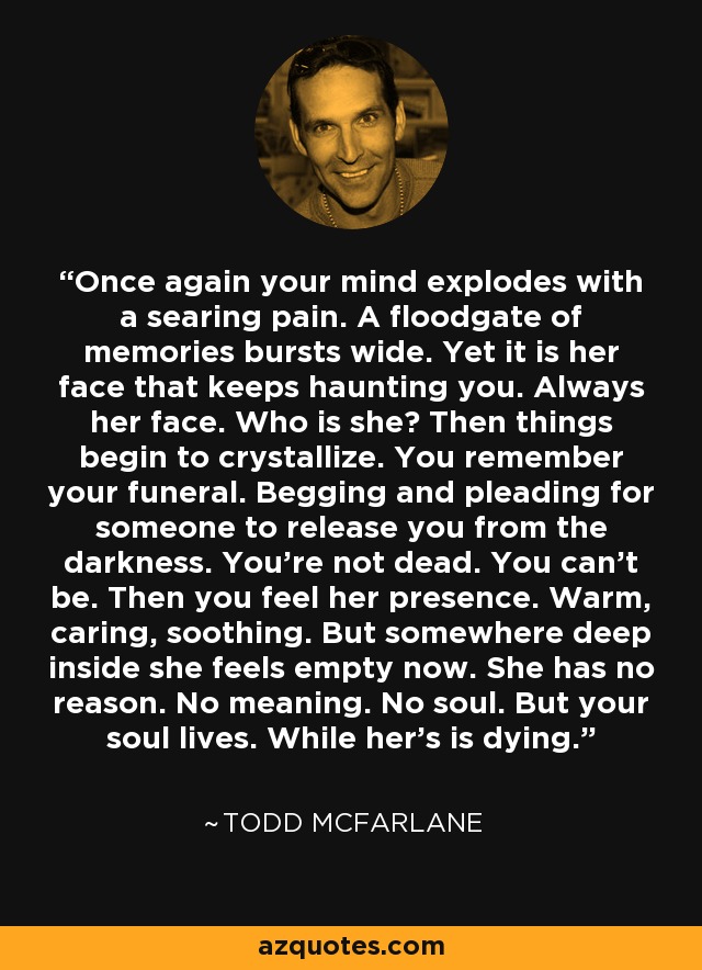 Once again your mind explodes with a searing pain. A floodgate of memories bursts wide. Yet it is her face that keeps haunting you. Always her face. Who is she? Then things begin to crystallize. You remember your funeral. Begging and pleading for someone to release you from the darkness. You're not dead. You can't be. Then you feel her presence. Warm, caring, soothing. But somewhere deep inside she feels empty now. She has no reason. No meaning. No soul. But your soul lives. While her's is dying. - Todd McFarlane