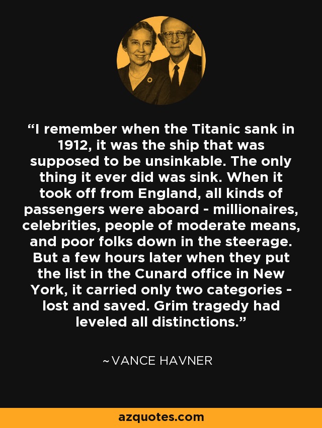I remember when the Titanic sank in 1912, it was the ship that was supposed to be unsinkable. The only thing it ever did was sink. When it took off from England, all kinds of passengers were aboard - millionaires, celebrities, people of moderate means, and poor folks down in the steerage. But a few hours later when they put the list in the Cunard office in New York, it carried only two categories - lost and saved. Grim tragedy had leveled all distinctions. - Vance Havner