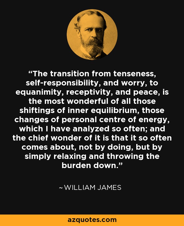 The transition from tenseness, self-responsibility, and worry, to equanimity, receptivity, and peace, is the most wonderful of all those shiftings of inner equilibrium, those changes of personal centre of energy, which I have analyzed so often; and the chief wonder of it is that it so often comes about, not by doing, but by simply relaxing and throwing the burden down. - William James