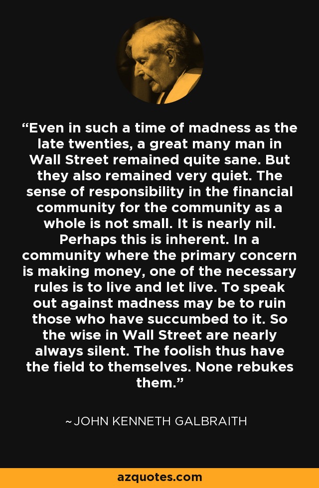 Even in such a time of madness as the late twenties, a great many man in Wall Street remained quite sane. But they also remained very quiet. The sense of responsibility in the financial community for the community as a whole is not small. It is nearly nil. Perhaps this is inherent. In a community where the primary concern is making money, one of the necessary rules is to live and let live. To speak out against madness may be to ruin those who have succumbed to it. So the wise in Wall Street are nearly always silent. The foolish thus have the field to themselves. None rebukes them. - John Kenneth Galbraith