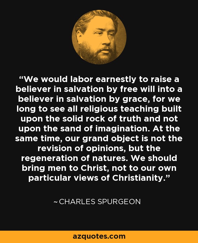 We would labor earnestly to raise a believer in salvation by free will into a believer in salvation by grace, for we long to see all religious teaching built upon the solid rock of truth and not upon the sand of imagination. At the same time, our grand object is not the revision of opinions, but the regeneration of natures. We should bring men to Christ, not to our own particular views of Christianity. - Charles Spurgeon