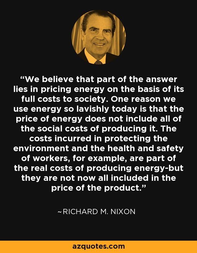 We believe that part of the answer lies in pricing energy on the basis of its full costs to society. One reason we use energy so lavishly today is that the price of energy does not include all of the social costs of producing it. The costs incurred in protecting the environment and the health and safety of workers, for example, are part of the real costs of producing energy-but they are not now all included in the price of the product. - Richard M. Nixon