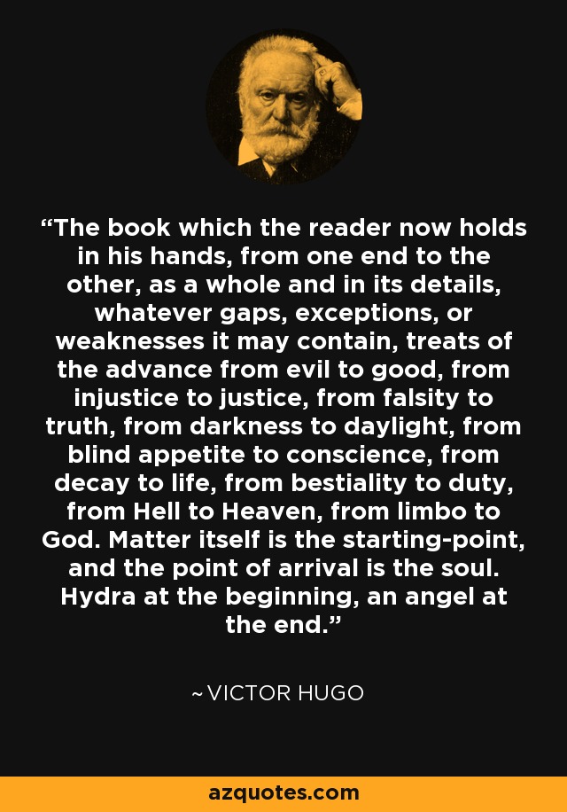 The book which the reader now holds in his hands, from one end to the other, as a whole and in its details, whatever gaps, exceptions, or weaknesses it may contain, treats of the advance from evil to good, from injustice to justice, from falsity to truth, from darkness to daylight, from blind appetite to conscience, from decay to life, from bestiality to duty, from Hell to Heaven, from limbo to God. Matter itself is the starting-point, and the point of arrival is the soul. Hydra at the beginning, an angel at the end. - Victor Hugo