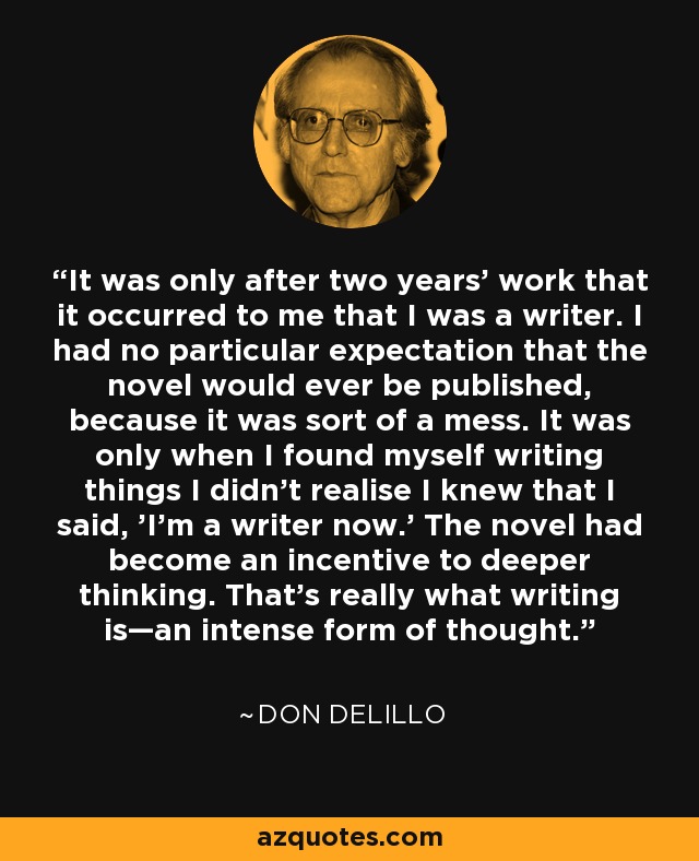 It was only after two years' work that it occurred to me that I was a writer. I had no particular expectation that the novel would ever be published, because it was sort of a mess. It was only when I found myself writing things I didn't realise I knew that I said, 'I'm a writer now.' The novel had become an incentive to deeper thinking. That's really what writing is—an intense form of thought. - Don DeLillo