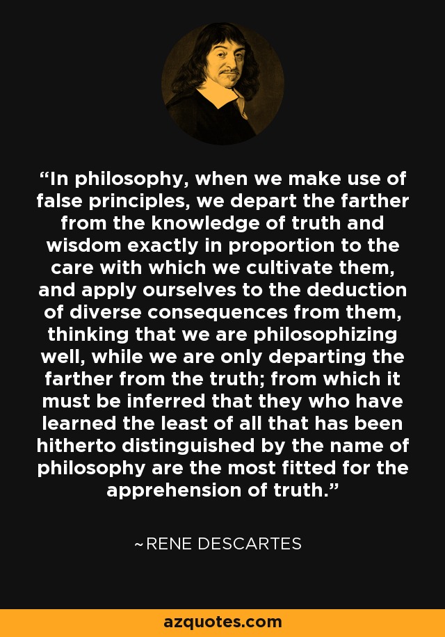 In philosophy, when we make use of false principles, we depart the farther from the knowledge of truth and wisdom exactly in proportion to the care with which we cultivate them, and apply ourselves to the deduction of diverse consequences from them, thinking that we are philosophizing well, while we are only departing the farther from the truth; from which it must be inferred that they who have learned the least of all that has been hitherto distinguished by the name of philosophy are the most fitted for the apprehension of truth. - Rene Descartes
