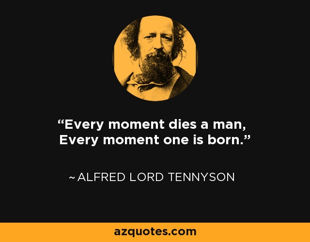 Every moment dies a man, Every moment one is born. - Alfred Lord Tennyson