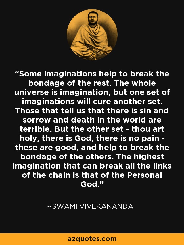 Some imaginations help to break the bondage of the rest. The whole universe is imagination, but one set of imaginations will cure another set. Those that tell us that there is sin and sorrow and death in the world are terrible. But the other set - thou art holy, there is God, there is no pain - these are good, and help to break the bondage of the others. The highest imagination that can break all the links of the chain is that of the Personal God. - Swami Vivekananda