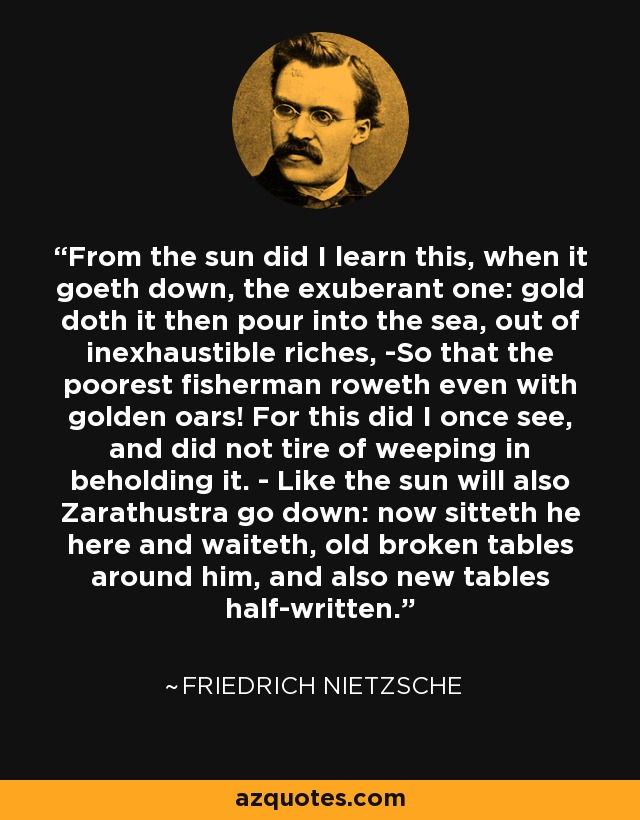 From the sun did I learn this, when it goeth down, the exuberant one: gold doth it then pour into the sea, out of inexhaustible riches, -So that the poorest fisherman roweth even with golden oars! For this did I once see, and did not tire of weeping in beholding it. - Like the sun will also Zarathustra go down: now sitteth he here and waiteth, old broken tables around him, and also new tables half-written. - Friedrich Nietzsche