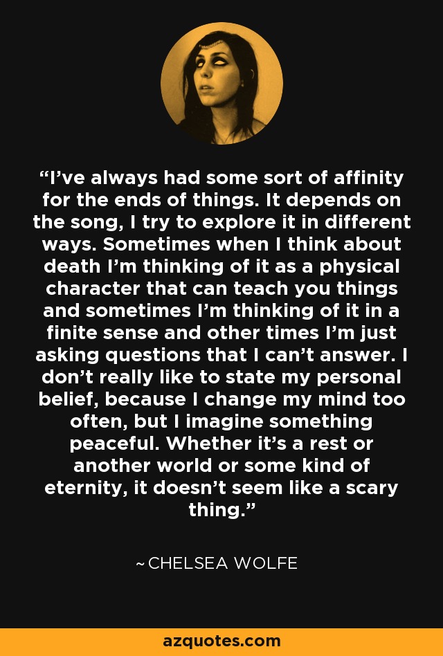 I've always had some sort of affinity for the ends of things. It depends on the song, I try to explore it in different ways. Sometimes when I think about death I'm thinking of it as a physical character that can teach you things and sometimes I'm thinking of it in a finite sense and other times I'm just asking questions that I can't answer. I don't really like to state my personal belief, because I change my mind too often, but I imagine something peaceful. Whether it's a rest or another world or some kind of eternity, it doesn't seem like a scary thing. - Chelsea Wolfe