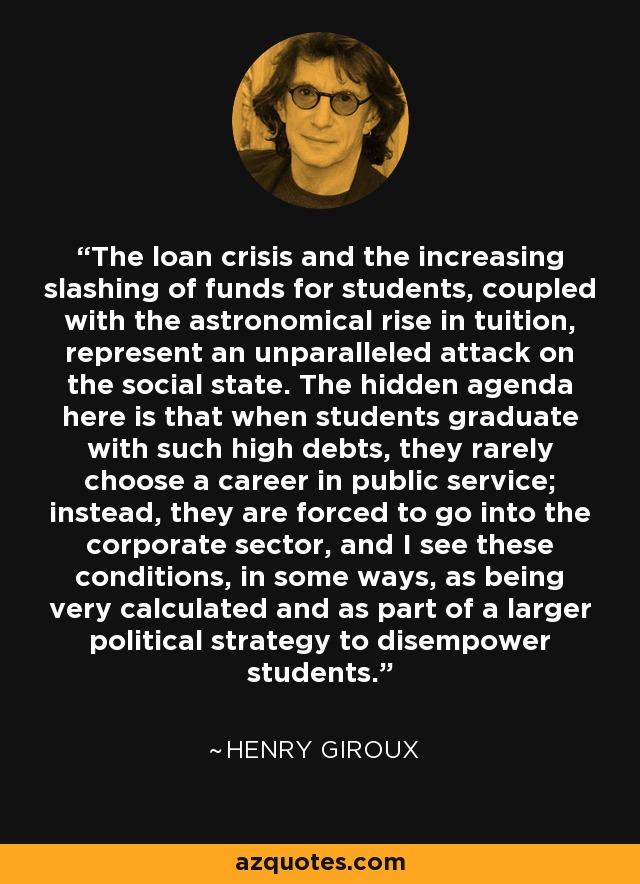 The loan crisis and the increasing slashing of funds for students, coupled with the astronomical rise in tuition, represent an unparalleled attack on the social state. The hidden agenda here is that when students graduate with such high debts, they rarely choose a career in public service; instead, they are forced to go into the corporate sector, and I see these conditions, in some ways, as being very calculated and as part of a larger political strategy to disempower students. - Henry Giroux