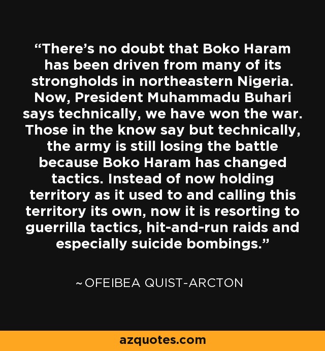 There's no doubt that Boko Haram has been driven from many of its strongholds in northeastern Nigeria. Now, President Muhammadu Buhari says technically, we have won the war. Those in the know say but technically, the army is still losing the battle because Boko Haram has changed tactics. Instead of now holding territory as it used to and calling this territory its own, now it is resorting to guerrilla tactics, hit-and-run raids and especially suicide bombings. - Ofeibea Quist-Arcton