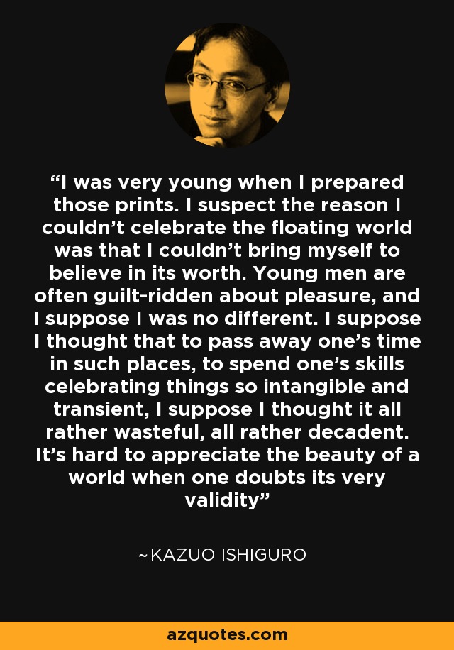 I was very young when I prepared those prints. I suspect the reason I couldn't celebrate the floating world was that I couldn't bring myself to believe in its worth. Young men are often guilt-ridden about pleasure, and I suppose I was no different. I suppose I thought that to pass away one's time in such places, to spend one's skills celebrating things so intangible and transient, I suppose I thought it all rather wasteful, all rather decadent. It's hard to appreciate the beauty of a world when one doubts its very validity - Kazuo Ishiguro