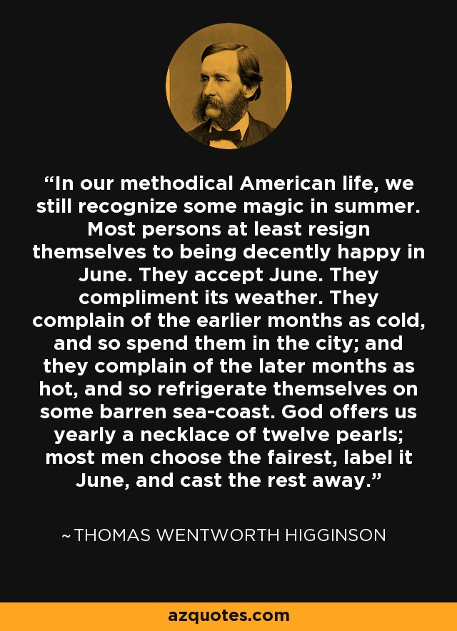 In our methodical American life, we still recognize some magic in summer. Most persons at least resign themselves to being decently happy in June. They accept June. They compliment its weather. They complain of the earlier months as cold, and so spend them in the city; and they complain of the later months as hot, and so refrigerate themselves on some barren sea-coast. God offers us yearly a necklace of twelve pearls; most men choose the fairest, label it June, and cast the rest away. - Thomas Wentworth Higginson