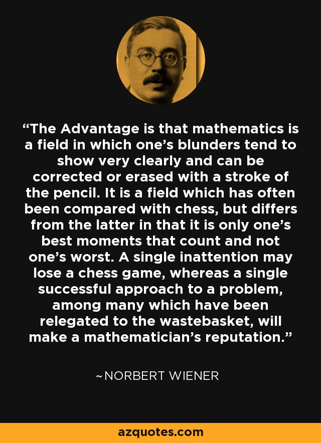 The Advantage is that mathematics is a field in which one's blunders tend to show very clearly and can be corrected or erased with a stroke of the pencil. It is a field which has often been compared with chess, but differs from the latter in that it is only one's best moments that count and not one's worst. A single inattention may lose a chess game, whereas a single successful approach to a problem, among many which have been relegated to the wastebasket, will make a mathematician's reputation. - Norbert Wiener