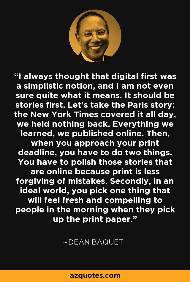 I always thought that digital first was a simplistic notion, and I am not even sure quite what it means. It should be stories first. Let's take the Paris story: the New York Times covered it all day, we held nothing back. Everything we learned, we published online. Then, when you approach your print deadline, you have to do two things. You have to polish those stories that are online because print is less forgiving of mistakes. Secondly, in an ideal world, you pick one thing that will feel fresh and compelling to people in the morning when they pick up the print paper. - Dean Baquet