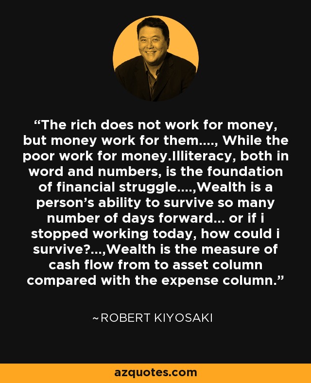 The rich does not work for money, but money work for them...., While the poor work for money.Illiteracy, both in word and numbers, is the foundation of financial struggle....,Wealth is a person's ability to survive so many number of days forward... or if i stopped working today, how could i survive?...,Wealth is the measure of cash flow from to asset column compared with the expense column. - Robert Kiyosaki