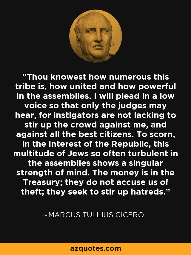 Thou knowest how numerous this tribe is, how united and how powerful in the assemblies. I will plead in a low voice so that only the judges may hear, for instigators are not lacking to stir up the crowd against me, and against all the best citizens. To scorn, in the interest of the Republic, this multitude of Jews so often turbulent in the assemblies shows a singular strength of mind. The money is in the Treasury; they do not accuse us of theft; they seek to stir up hatreds. - Marcus Tullius Cicero