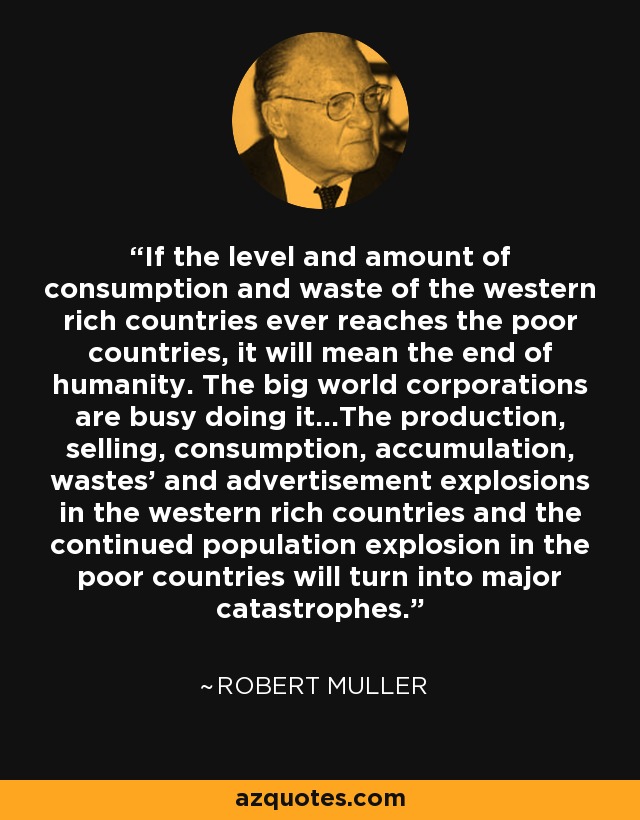 If the level and amount of consumption and waste of the western rich countries ever reaches the poor countries, it will mean the end of humanity. The big world corporations are busy doing it...The production, selling, consumption, accumulation, wastes' and advertisement explosions in the western rich countries and the continued population explosion in the poor countries will turn into major catastrophes. - Robert Muller
