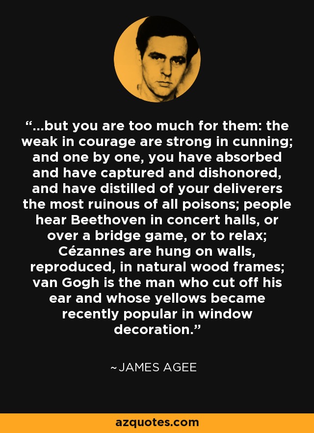 ...but you are too much for them: the weak in courage are strong in cunning; and one by one, you have absorbed and have captured and dishonored, and have distilled of your deliverers the most ruinous of all poisons; people hear Beethoven in concert halls, or over a bridge game, or to relax; Cézannes are hung on walls, reproduced, in natural wood frames; van Gogh is the man who cut off his ear and whose yellows became recently popular in window decoration. - James Agee