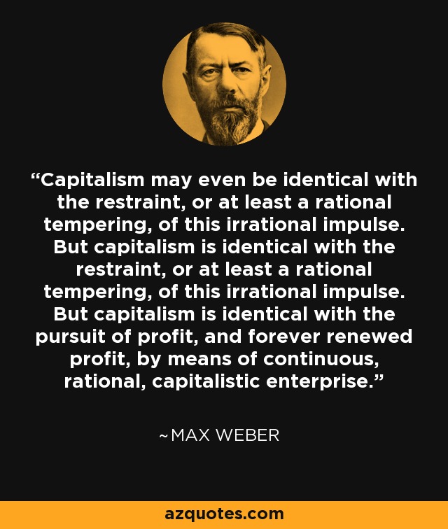 Capitalism may even be identical with the restraint, or at least a rational tempering, of this irrational impulse. But capitalism is identical with the restraint, or at least a rational tempering, of this irrational impulse. But capitalism is identical with the pursuit of profit, and forever renewed profit, by means of continuous, rational, capitalistic enterprise. - Max Weber