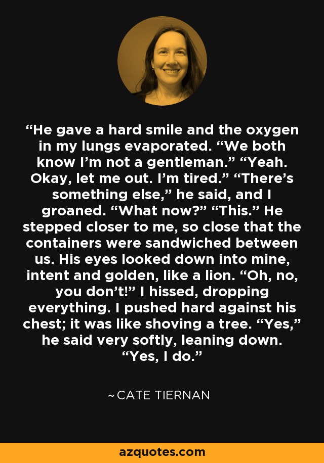 He gave a hard smile and the oxygen in my lungs evaporated. “We both know I’m not a gentleman.” “Yeah. Okay, let me out. I’m tired.” “There’s something else,” he said, and I groaned. “What now?” “This.” He stepped closer to me, so close that the containers were sandwiched between us. His eyes looked down into mine, intent and golden, like a lion. “Oh, no, you don’t!” I hissed, dropping everything. I pushed hard against his chest; it was like shoving a tree. “Yes,” he said very softly, leaning down. “Yes, I do. - Cate Tiernan