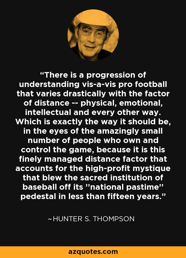 There is a progression of understanding vis-a-vis pro football that varies drastically with the factor of distance -- physical, emotional, intellectual and every other way. Which is exactly the way it should be, in the eyes of the amazingly small number of people who own and control the game, because it is this finely managed distance factor that accounts for the high-profit mystique that blew the sacred institution of baseball off its ''national pastime'' pedestal in less than fifteen years. - Hunter S. Thompson