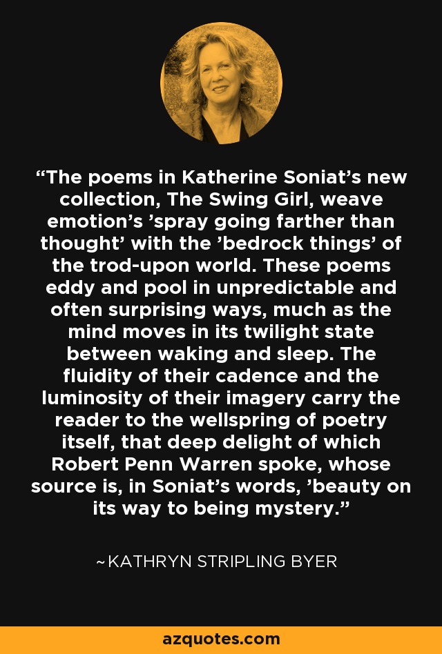 The poems in Katherine Soniat's new collection, The Swing Girl, weave emotion's 'spray going farther than thought' with the 'bedrock things' of the trod-upon world. These poems eddy and pool in unpredictable and often surprising ways, much as the mind moves in its twilight state between waking and sleep. The fluidity of their cadence and the luminosity of their imagery carry the reader to the wellspring of poetry itself, that deep delight of which Robert Penn Warren spoke, whose source is, in Soniat's words, 'beauty on its way to being mystery.' - Kathryn Stripling Byer