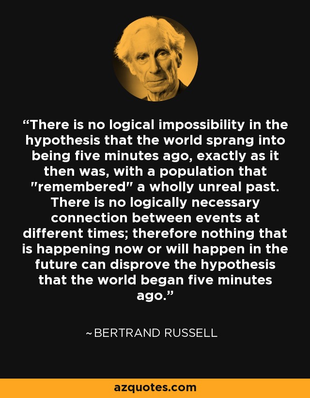 There is no logical impossibility in the hypothesis that the world sprang into being five minutes ago, exactly as it then was, with a population that 
