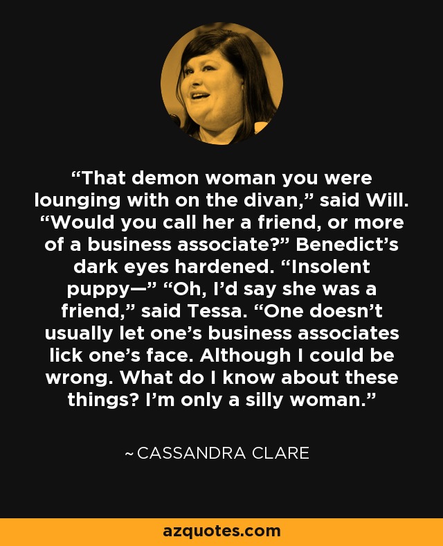 That demon woman you were lounging with on the divan,” said Will. “Would you call her a friend, or more of a business associate?” Benedict’s dark eyes hardened. “Insolent puppy—” “Oh, I’d say she was a friend,” said Tessa. “One doesn’t usually let one’s business associates lick one’s face. Although I could be wrong. What do I know about these things? I’m only a silly woman. - Cassandra Clare