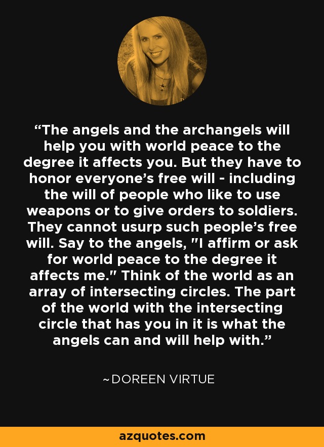 The angels and the archangels will help you with world peace to the degree it affects you. But they have to honor everyone's free will - including the will of people who like to use weapons or to give orders to soldiers. They cannot usurp such people's free will. Say to the angels, 