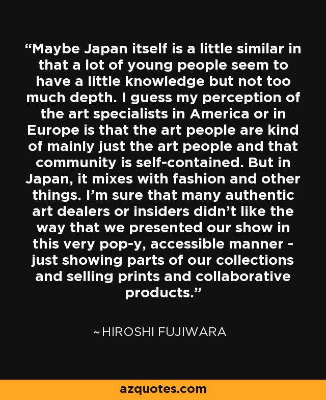 Maybe Japan itself is a little similar in that a lot of young people seem to have a little knowledge but not too much depth. I guess my perception of the art specialists in America or in Europe is that the art people are kind of mainly just the art people and that community is self-contained. But in Japan, it mixes with fashion and other things. I'm sure that many authentic art dealers or insiders didn't like the way that we presented our show in this very pop-y, accessible manner - just showing parts of our collections and selling prints and collaborative products. - Hiroshi Fujiwara