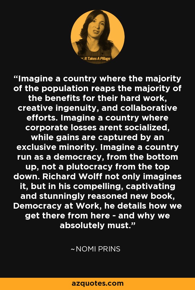 Imagine a country where the majority of the population reaps the majority of the benefits for their hard work, creative ingenuity, and collaborative efforts. Imagine a country where corporate losses arent socialized, while gains are captured by an exclusive minority. Imagine a country run as a democracy, from the bottom up, not a plutocracy from the top down. Richard Wolff not only imagines it, but in his compelling, captivating and stunningly reasoned new book, Democracy at Work, he details how we get there from here - and why we absolutely must. - Nomi Prins