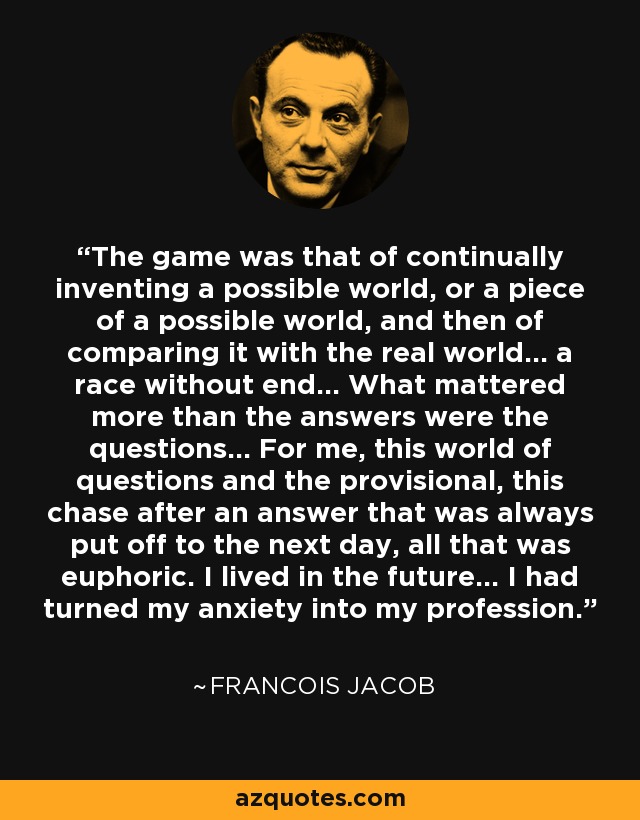 The game was that of continually inventing a possible world, or a piece of a possible world, and then of comparing it with the real world... a race without end... What mattered more than the answers were the questions... For me, this world of questions and the provisional, this chase after an answer that was always put off to the next day, all that was euphoric. I lived in the future... I had turned my anxiety into my profession. - Francois Jacob