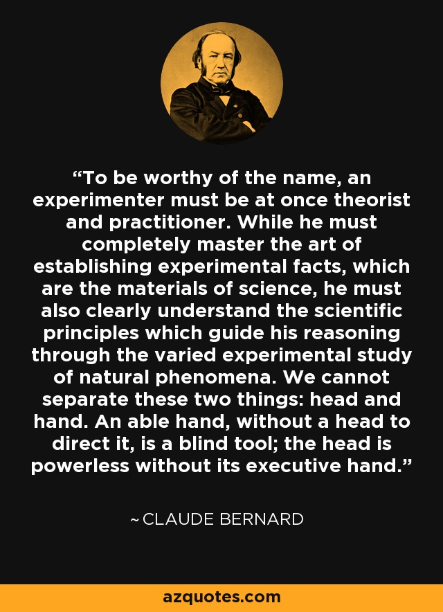 To be worthy of the name, an experimenter must be at once theorist and practitioner. While he must completely master the art of establishing experimental facts, which are the materials of science, he must also clearly understand the scientific principles which guide his reasoning through the varied experimental study of natural phenomena. We cannot separate these two things: head and hand. An able hand, without a head to direct it, is a blind tool; the head is powerless without its executive hand. - Claude Bernard