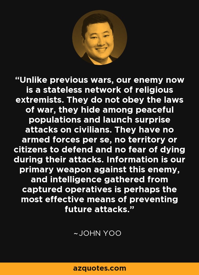 Unlike previous wars, our enemy now is a stateless network of religious extremists. They do not obey the laws of war, they hide among peaceful populations and launch surprise attacks on civilians. They have no armed forces per se, no territory or citizens to defend and no fear of dying during their attacks. Information is our primary weapon against this enemy, and intelligence gathered from captured operatives is perhaps the most effective means of preventing future attacks. - John Yoo