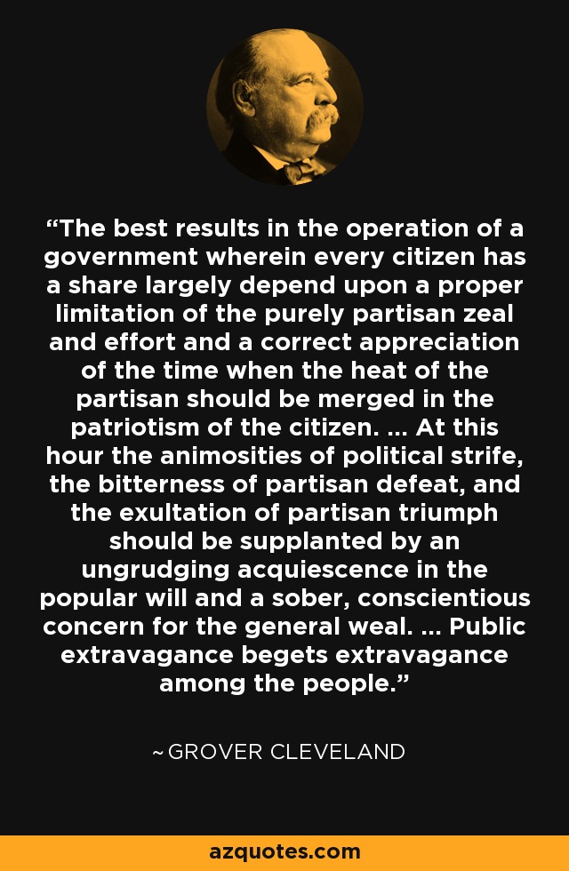 The best results in the operation of a government wherein every citizen has a share largely depend upon a proper limitation of the purely partisan zeal and effort and a correct appreciation of the time when the heat of the partisan should be merged in the patriotism of the citizen. ... At this hour the animosities of political strife, the bitterness of partisan defeat, and the exultation of partisan triumph should be supplanted by an ungrudging acquiescence in the popular will and a sober, conscientious concern for the general weal. ... Public extravagance begets extravagance among the people. - Grover Cleveland