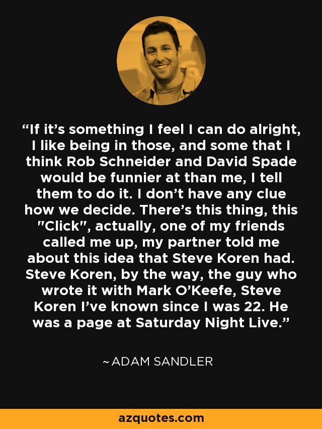 If it's something I feel I can do alright, I like being in those, and some that I think Rob Schneider and David Spade would be funnier at than me, I tell them to do it. I don't have any clue how we decide. There's this thing, this 