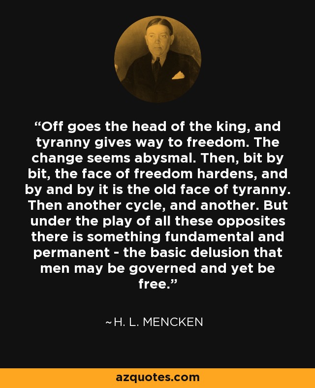 Off goes the head of the king, and tyranny gives way to freedom. The change seems abysmal. Then, bit by bit, the face of freedom hardens, and by and by it is the old face of tyranny. Then another cycle, and another. But under the play of all these opposites there is something fundamental and permanent - the basic delusion that men may be governed and yet be free. - H. L. Mencken