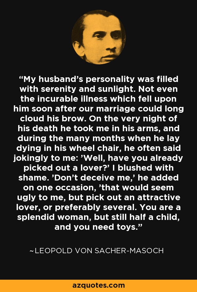 My husband's personality was filled with serenity and sunlight. Not even the incurable illness which fell upon him soon after our marriage could long cloud his brow. On the very night of his death he took me in his arms, and during the many months when he lay dying in his wheel chair, he often said jokingly to me: 'Well, have you already picked out a lover?' I blushed with shame. 'Don't deceive me,' he added on one occasion, 'that would seem ugly to me, but pick out an attractive lover, or preferably several. You are a splendid woman, but still half a child, and you need toys. - Leopold von Sacher-Masoch