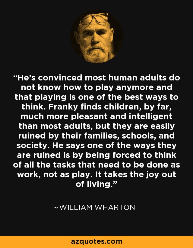 He's convinced most human adults do not know how to play anymore and that playing is one of the best ways to think. Franky finds children, by far, much more pleasant and intelligent than most adults, but they are easily ruined by their families, schools, and society. He says one of the ways they are ruined is by being forced to think of all the tasks that need to be done as work, not as play. It takes the joy out of living. - William Wharton