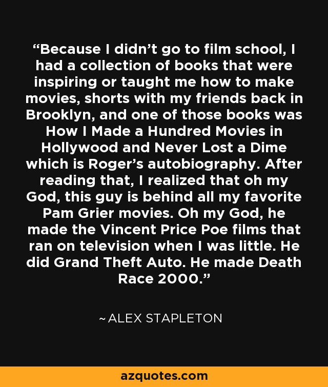 Because I didn't go to film school, I had a collection of books that were inspiring or taught me how to make movies, shorts with my friends back in Brooklyn, and one of those books was How I Made a Hundred Movies in Hollywood and Never Lost a Dime which is Roger's autobiography. After reading that, I realized that oh my God, this guy is behind all my favorite Pam Grier movies. Oh my God, he made the Vincent Price Poe films that ran on television when I was little. He did Grand Theft Auto. He made Death Race 2000. - Alex Stapleton