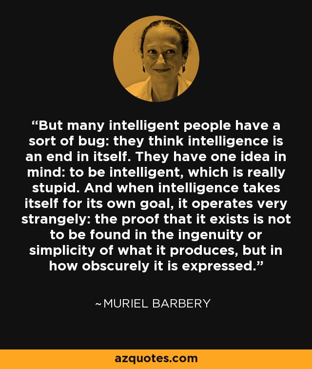 But many intelligent people have a sort of bug: they think intelligence is an end in itself. They have one idea in mind: to be intelligent, which is really stupid. And when intelligence takes itself for its own goal, it operates very strangely: the proof that it exists is not to be found in the ingenuity or simplicity of what it produces, but in how obscurely it is expressed. - Muriel Barbery