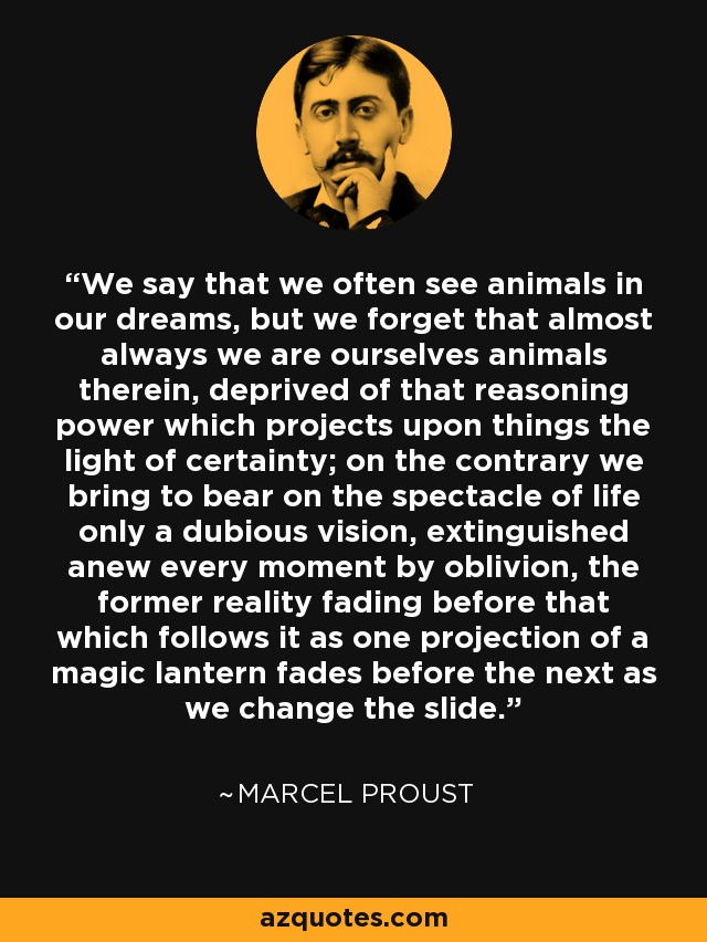 We say that we often see animals in our dreams, but we forget that almost always we are ourselves animals therein, deprived of that reasoning power which projects upon things the light of certainty; on the contrary we bring to bear on the spectacle of life only a dubious vision, extinguished anew every moment by oblivion, the former reality fading before that which follows it as one projection of a magic lantern fades before the next as we change the slide. - Marcel Proust