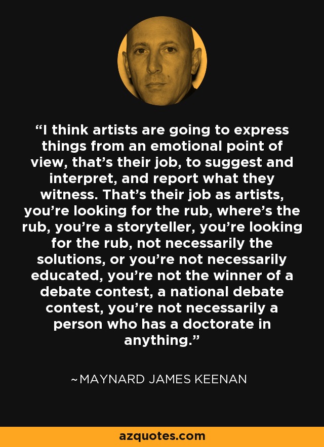 I think artists are going to express things from an emotional point of view, that's their job, to suggest and interpret, and report what they witness. That's their job as artists, you're looking for the rub, where's the rub, you're a storyteller, you're looking for the rub, not necessarily the solutions, or you're not necessarily educated, you're not the winner of a debate contest, a national debate contest, you're not necessarily a person who has a doctorate in anything. - Maynard James Keenan