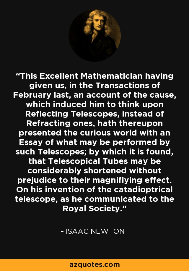 This Excellent Mathematician having given us, in the Transactions of February last, an account of the cause, which induced him to think upon Reflecting Telescopes, instead of Refracting ones, hath thereupon presented the curious world with an Essay of what may be performed by such Telescopes; by which it is found, that Telescopical Tubes may be considerably shortened without prejudice to their magnifiying effect. On his invention of the catadioptrical telescope, as he communicated to the Royal Society. - Isaac Newton